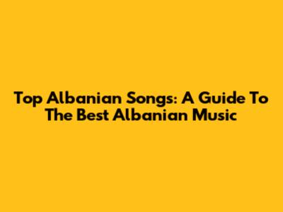 Top Albanian Songs: A Guide To The Best Albanian Music