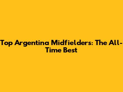 Top Argentina Midfielders: The All-Time Best
