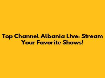 Top Channel Albania Live: Stream Your Favorite Shows!