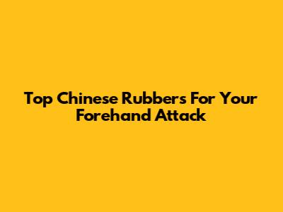 Top Chinese Rubbers For Your Forehand Attack