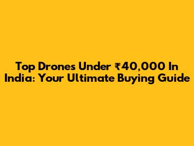 Top Drones Under ₹40,000 In India: Your Ultimate Buying Guide