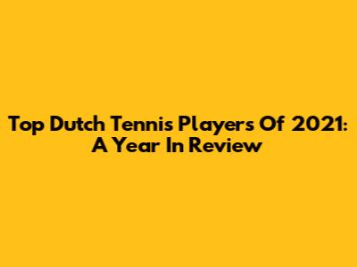 Top Dutch Tennis Players Of 2021: A Year In Review