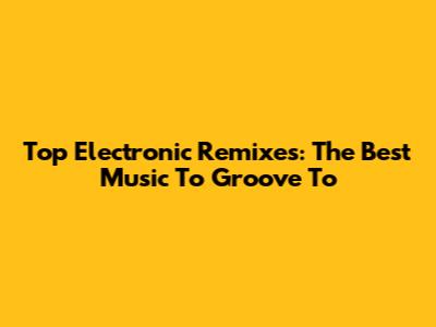Top Electronic Remixes: The Best Music To Groove To