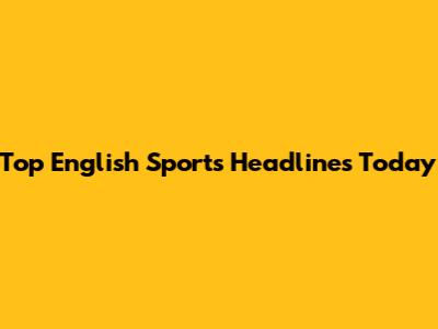 Top English Sports Headlines Today