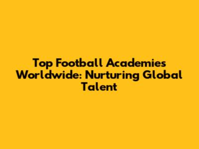 Top Football Academies Worldwide: Nurturing Global Talent