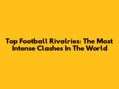 Top Football Rivalries: The Most Intense Clashes In The World