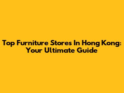 Top Furniture Stores In Hong Kong: Your Ultimate Guide