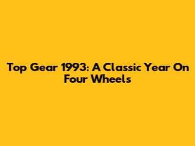 Top Gear 1993: A Classic Year On Four Wheels