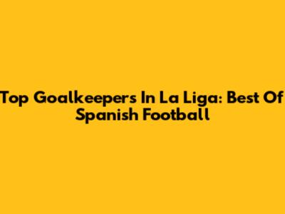 Top Goalkeepers In La Liga: Best Of Spanish Football