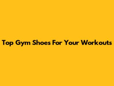 Top Gym Shoes For Your Workouts