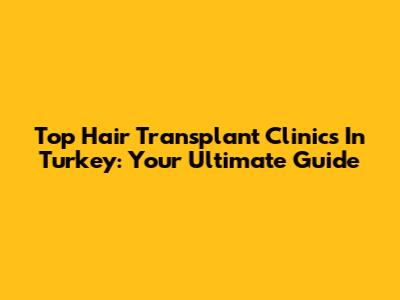 Top Hair Transplant Clinics In Turkey: Your Ultimate Guide
