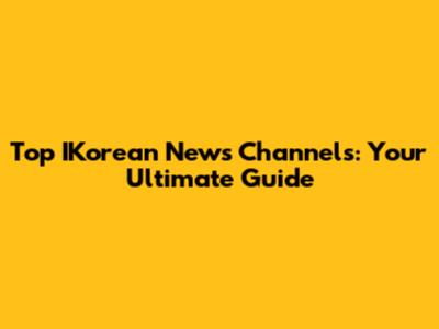 Top IKorean News Channels: Your Ultimate Guide