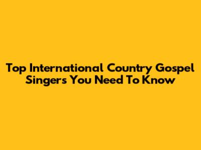 Top International Country Gospel Singers You Need To Know