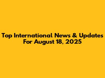 Top International News & Updates For August 18, 2025