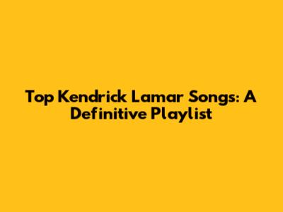 Top Kendrick Lamar Songs: A Definitive Playlist