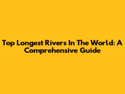 Top Longest Rivers In The World: A Comprehensive Guide