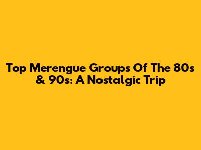 Top Merengue Groups Of The 80s & 90s: A Nostalgic Trip