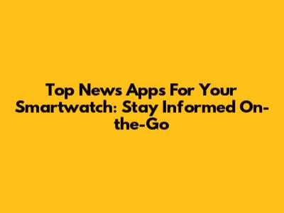 Top News Apps For Your Smartwatch: Stay Informed On-the-Go
