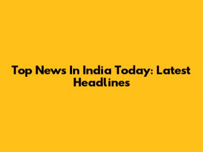 Top News In India Today: Latest Headlines