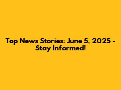Top News Stories: June 5, 2025 - Stay Informed!
