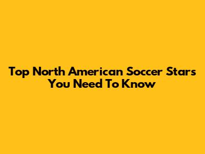 Top North American Soccer Stars You Need To Know