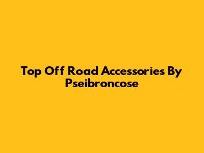 Top Off Road Accessories By Pseibroncose