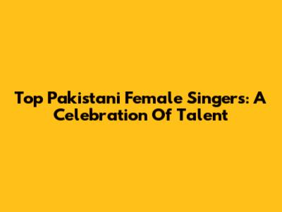 Top Pakistani Female Singers: A Celebration Of Talent