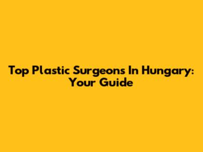 Top Plastic Surgeons In Hungary: Your Guide