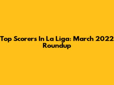 Top Scorers In La Liga: March 2022 Roundup