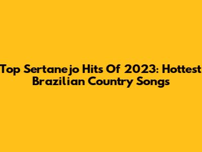Top Sertanejo Hits Of 2023: Hottest Brazilian Country Songs