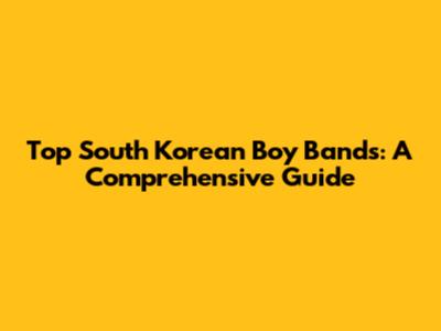 Top South Korean Boy Bands: A Comprehensive Guide
