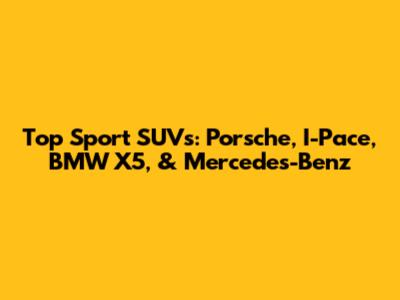 Top Sport SUVs: Porsche, I-Pace, BMW X5, & Mercedes-Benz