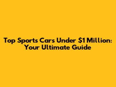 Top Sports Cars Under $1 Million: Your Ultimate Guide