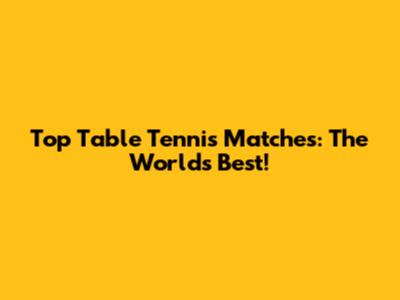 Top Table Tennis Matches: The World's Best!
