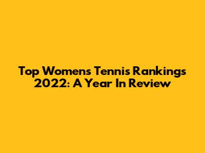 Top Women's Tennis Rankings 2022: A Year In Review
