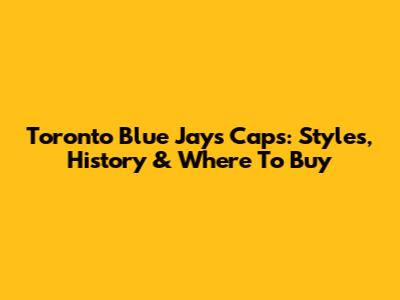 Toronto Blue Jays Caps: Styles, History & Where To Buy