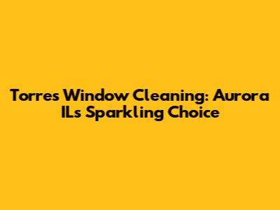 Torres Window Cleaning: Aurora IL's Sparkling Choice