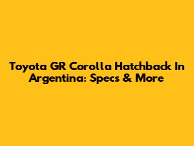 Toyota GR Corolla Hatchback In Argentina: Specs & More