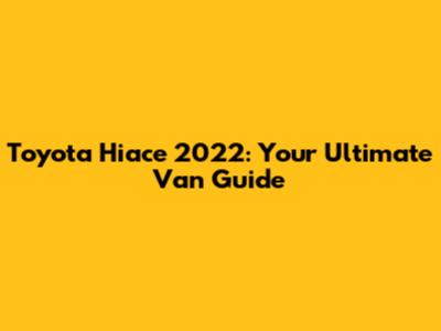 Toyota Hiace 2022: Your Ultimate Van Guide