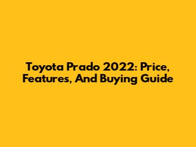 Toyota Prado 2022: Price, Features, And Buying Guide
