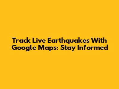 Track Live Earthquakes With Google Maps: Stay Informed