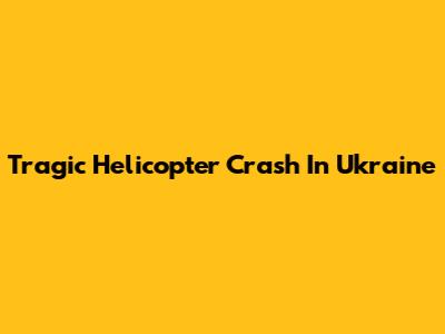 Tragic Helicopter Crash In Ukraine