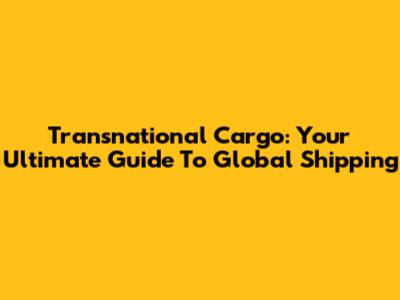 Transnational Cargo: Your Ultimate Guide To Global Shipping