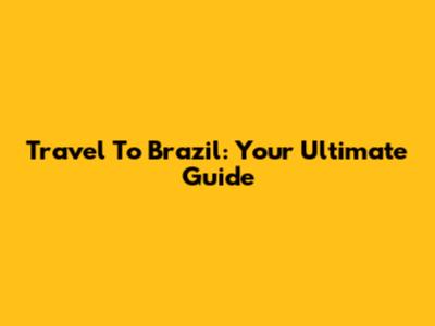 Travel To Brazil: Your Ultimate Guide
