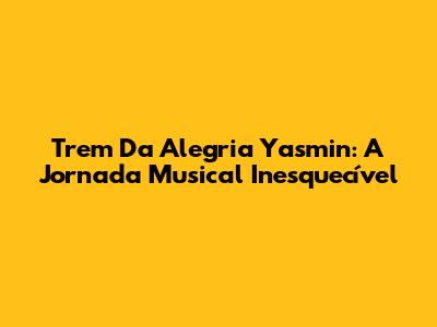 Trem Da Alegria Yasmin: A Jornada Musical Inesquecível