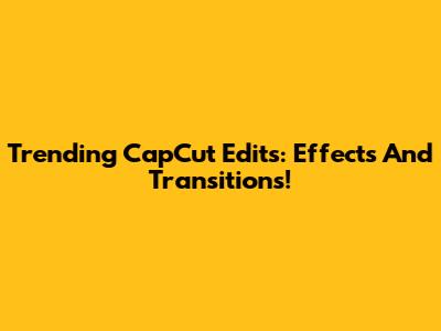 Trending CapCut Edits: Effects And Transitions!