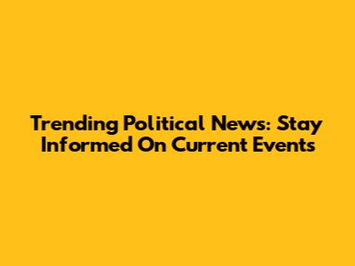 Trending Political News: Stay Informed On Current Events