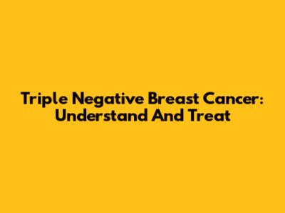 Triple Negative Breast Cancer: Understand And Treat