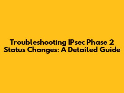 Troubleshooting IPsec Phase 2 Status Changes: A Detailed Guide