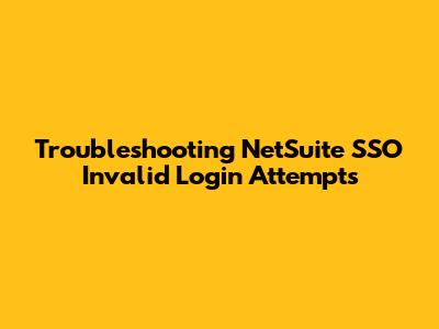 Troubleshooting NetSuite SSO Invalid Login Attempts